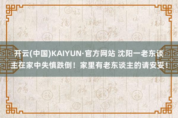 开云(中国)KAIYUN·官方网站 沈阳一老东谈主在家中失慎跌倒！家里有老东谈主的请安妥！