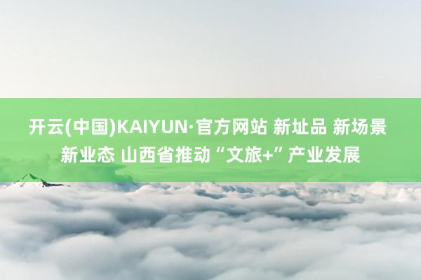 开云(中国)KAIYUN·官方网站 新址品 新场景 新业态 山西省推动“文旅+”产业发展