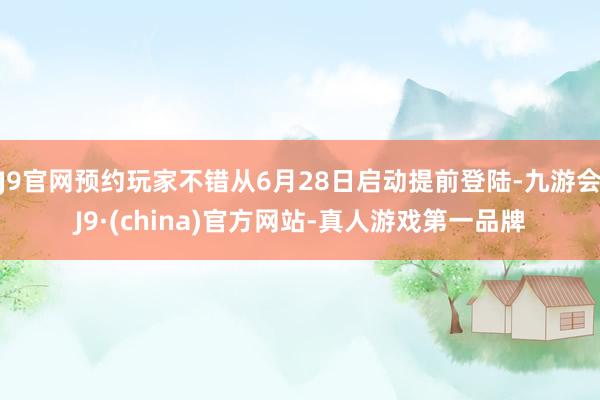 J9官网预约玩家不错从6月28日启动提前登陆-九游会J9·(china)官方网站-真人游戏第一品牌